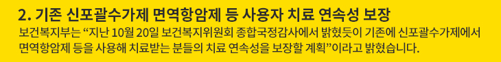2. 기존 신포괄수가제 면역항암제 등 사용자 치료 연속성 보장 - 보건복지부는 “지난 10월 20일 보건복지위원회 종합국정감사에서 밝혔듯이 기존에 신포괄수가제에서 면역항암제 등을 사용해 치료받는 분들의 치료 연속성을 보장할 계획”이라고 밝혔습니다.