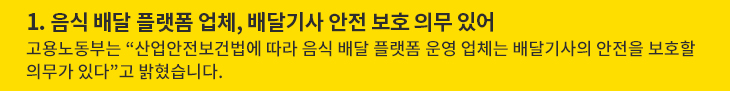 1. 음식 배달 플랫폼 업체, 배달기사 안전 보호 의무 있어 - 고용노동부는 “산업안전보건법에 따라 음식 배달 플랫폼 운영 업체는 배달기사의 안전을 보호할 의무가 있다”고 밝혔습니다.