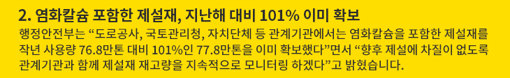 2. 염화칼슘 포함한 제설재, 지난해 대비 101% 이미 확보 - 행정안전부는 “도로공사, 국토관리청, 자치단체 등 관계기관에서는 염화칼슘을 포함한 제설재를 작년 사용량 76.8만톤 대비 101%인 77.8만톤을 이미 확보했다”면서 “향후 제설에 차질이 없도록 관계기관과 함께 제설재 재고량을 지속적으로 모니터링 하겠다”고 밝혔습니다.