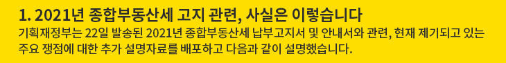 1. 2021년 종합부동산세 고지 관련, 사실은 이렇습니다 - 기획재정부는 22일 발송된 2021년 종합부동산세 납부고지서 및 안내서와 관련, 현재 제기되고 있는 주요 쟁점에 대한 추가 설명자료를 배포하고 다음과 같이 설명했습니다.