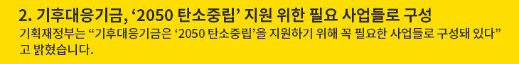 2. 기후대응기금, ‘2050 탄소중립’ 지원 위한 필요 사업들로 구성 - 기획재정부는 “기후대응기금은 ‘2050 탄소중립’을 지원하기 위해 꼭 필요한 사업들로 구성돼 있다”고 밝혔습니다.
