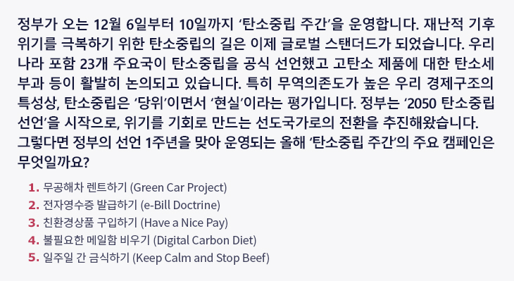 정부가 오는 12월 6일부터 10일까지 ‘탄소중립 주간’을 운영합니다. 재난적 기후위기를 극복하기 위한 탄소중립의 길은 이제 글로벌 스탠더드가 되었습니다. 우리나라 포함 23개 주요국이 탄소중립을 공식 선언했고 고탄소 제품에 대한 탄소세 부과 등이 활발히 논의되고 있습니다. 특히 무역의존도가 높은 우리 경제구조의 특성상, 탄소중립은 ‘당위’이면서 ‘현실’이라는 평가입니다. 정부는 ‘2050 탄소중립 선언’을 시작으로, 위기를 기회로 만드는 선도국가로의 전환을 추진해왔습니다. 그렇다면 정부의 선언 1주년을 맞아 운영되는 올해 ‘탄소중립 주간’의 주요 캠페인은 무엇일까요? ① 무공해차 렌트하기 (Green Car Project) ② 전자영수증 발급하기 (e-Bill Doctrine) ③ 친환경상품 구입하기 (Have a Nice Pay) ④ 불필요한 메일함 비우기 (Digital Carbon Diet) ⑤ 일주일 간 금식하기 (Keep Calm and Stop Beef)