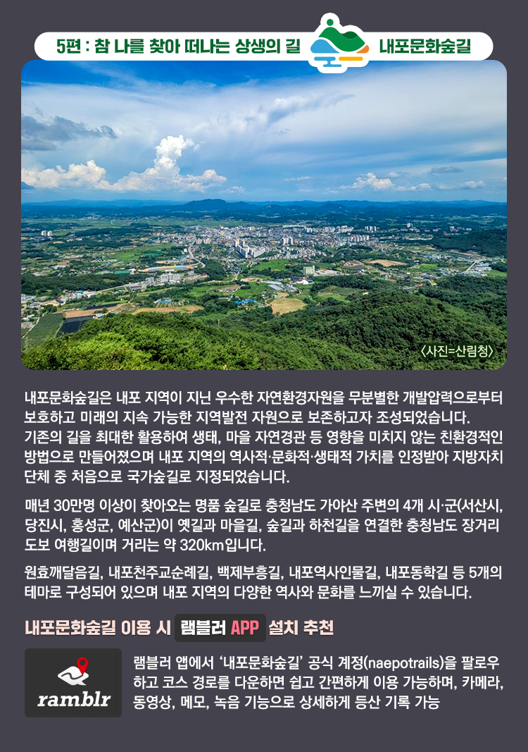 5편 : 참 나를 찾아 떠나는 상생의 길 내포문화숲길 내포역사인물길 3코스, 백월산 정상 풍경. 〈사진=산림청〉 내포문화숲길은 내포 지역이 지닌 우수한 자연환경자원을 무분별한 개발압력으로부터 보호하고 미래의 지속 가능한 지역발전 자원으로 보존하고자 조성되었습니다. 기존의 길을 최대한 활용하여 생태, 마을 자연경관 등 영향을 미치지 않는 친환경적인 방법으로 만들어졌으며 내포 지역의 역사적·문화적·생태적 가치를 인정받아 지방자치 단체 중 처음으로 국가숲길로 지정되었습니다. 매년 30만명 이상이 찾아오는 명품 숲길로 충청남도 가야산 주변의 4개 시·군(서산시, 당진시, 홍성군, 예산군)이 옛길과 마을길, 숲길과 하천길을 연결한 충청남도 장거리 도보 여행길이며 거리는 약 320km입니다. 원효깨달음길, 내포천주교순례길, 백제부흥길, 내포역사인물길, 내포동학길 등 5개의 테마로 구성되어 있으며 내포 지역의 다양한 역사와 문화를 느끼실 수 있습니다. 내포문화숲길 이용 시 램블러 APP 설치 추천 램블러 앱에서 ‘내포문화숲길’ 공식 계정(naepotrails)을 팔로우하고 코스 경로를 다운하면 쉽고 간편하게 이용 가능하며, 카메라, 동영상, 메모, 녹음 기능으로 상세하게 등산 기록 가능