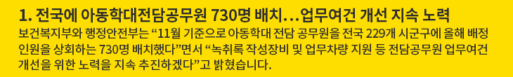 1. 전국에 아동학대전담공무원 730명 배치…업무여건 개선 지속 노력 - 보건복지부와 행정안전부는 “11월 기준으로 아동학대 전담 공무원을 전국 229개 시군구에 올해 배정인원을 상회하는 730명 배치했다”면서 “녹취록 작성장비 및 업무차량 지원 등 전담공무원 업무여건 개선을 위한 노력을 지속 추진하겠다”고 밝혔습니다.