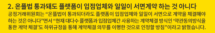 2. 온플법 통과돼도 플랫폼이 입점업체와 일일이 서면계약 하는 것 아니다 - 공정거래위원회는 “온플법이 통과되더라도 플랫폼이 입점업체와 일일이 서면으로 계약을 체결해야 하는 것은 아니다”면서 “현재 대다수 플랫폼과 입점업체간 사용하는 계약체결 방식인 ‘약관동의방식을 통한 계약 체결’도 하위규정을 통해 계약체결 의무를 이행한 것으로 인정할 방침”이라고 밝혔습니다.