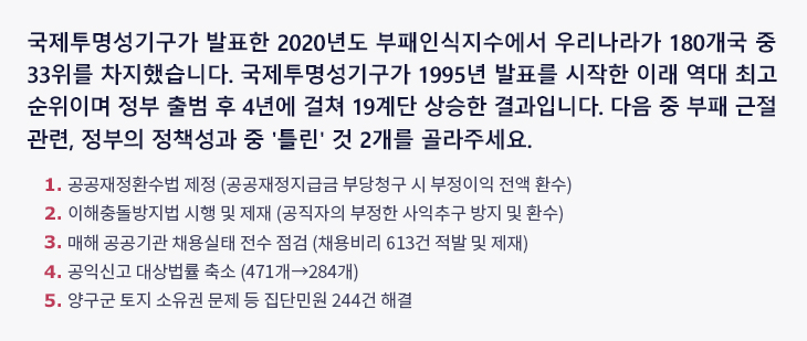 국제투명성기구가 발표한 2020년도 부패인식지수에서 우리나라가 180개국 중 33위를 차지했습니다. 국제투명성기구가 1995년 발표를 시작한 이래 역대 최고 순위이며 정부 출범 후 4년에 걸쳐 19계단 상승한 결과입니다. 다음 중 부패 근절 관련, 정부의 정책성과 중 '틀린' 것 2개를 골라주세요. ① 공공재정환수법 제정 (공공재정지급금 부당청구 시 부정이익 전액 환수) ② 이해충돌방지법 시행 및 제재 (공직자의 부정한 사익추구 방지 및 환수) ③ 매해 공공기관 채용실태 전수 점검 (채용비리 613건 적발 및 제재) ④ 공익신고 대상법률 축소 (471개→284개) ⑤ 양구군 토지 소유권 문제 등 집단민원 244건 해결