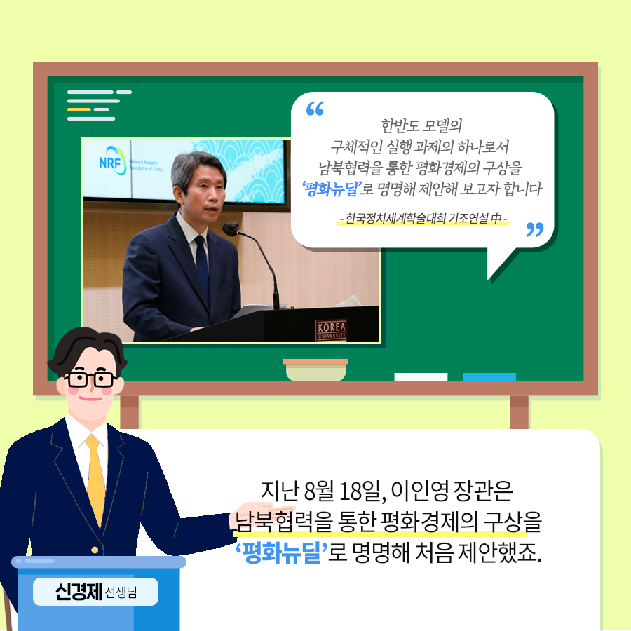 “한반도 모델의 구체적인 실행 과제의 하나로서 남북협력을 통한 평화경제의 구상을 ‘평화뉴딜’로 명명해 제안해 보고자 합니다 -한국정치세계학술대회 기조연설中” 지난 8월 18일, 이인영 장관은 남북협력을 통한 평화경제의 구상을 ‘평화뉴딜’로 명명해 처음 제안했죠 신경제 선생님