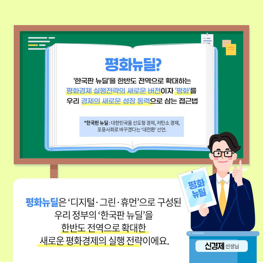 평화뉴딜? ‘한국판 뉴딜’을 한반도 전역으로 확대하는 평화경제 실행전략의 새로운 버전이자 ‘평화’를 우리 경제의 새로운 성장 동력으로 삼는 접근법 ＊한국판 뉴딜: 대한민국을 선도형 경제, 저탄소 경제, 포용사회로 바꾸겠는다는 ‘대전환’ 선언. 평화뉴딜은 ‘디지털·그린·휴먼’으로 구성된 우리 정부의 ‘헌국판 뉴딜’을 한반도 전역으로 확대한 새로운 평화경제의 실행 전략이에요. 신경제 선생님