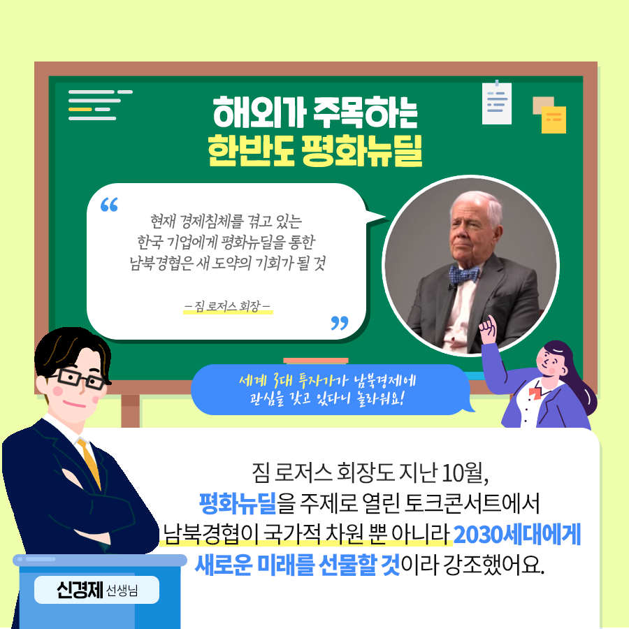해외가 주목하는 한반도 평화뉴딜 “현대 경제침체를 겪고 있는 한국 기업에게 평화뉴딜을 통한 남북경협은 새 도약의 기회가 될것 - 짐 로저스 회장-” 세게 3대 투자가가 남북경제에 관심을 갖고 있다니 놀라워요! 짐 로저스 회장도 지난 10월 평화뉴딜을 주제로 열린 토크콘서트에서 남북경협이 국가적 차원 뿐 아니라 2030세대에게 새로운 미래를 선물할 것이라 강조했어요. 신경제 선생님