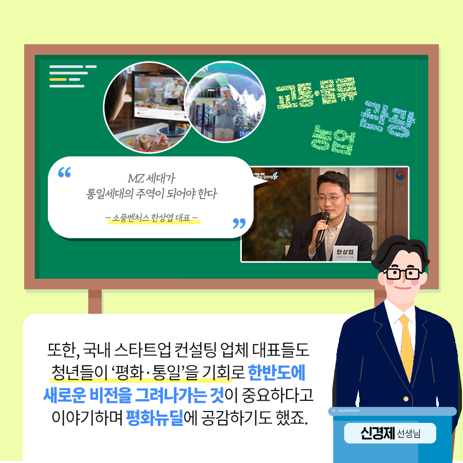 교통·물류, 관광, 농업 “MZ세대가 통일세대의 주역이 되어야 한다 -소풍벤처스 한상엽 대표-” 토한, 국내 스타트업 컨설팅 업체 대표들도 청년들이 ‘평화·통일’을 기회로 한반도에 새로운 비전을 그려나가는 것이 중요하다고 이야기 하면 평화뉴딜에 공감하기도 했죠. 신경제 선생님