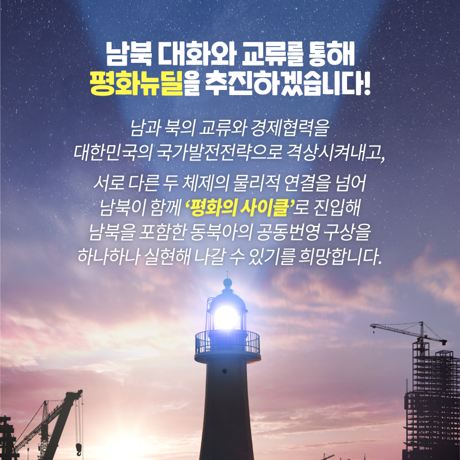 남북 대화와 교류를 통해 평화뉴딜을 추진하겠습니다! 남과 북의 교류와 경제협력을 대한민국의 국가발전전략으로 격상시켜내고, 서로 다른 두 체제의 물리적 연결을 넘어 남북이 함께 ‘평화의 사이클’로 진입해 남북을 포함한 동북아의 공동번영 구상을 하나하나 실현해 나갈 수 있기를 희망합니다.