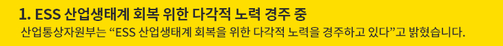 1. ESS 산업생태계 회복 위한 다각적 노력 경주 중 - 산업통상자원부는 “ESS 산업생태계 회복을 위한 다각적 노력을 경주하고 있다”고 밝혔습니다.