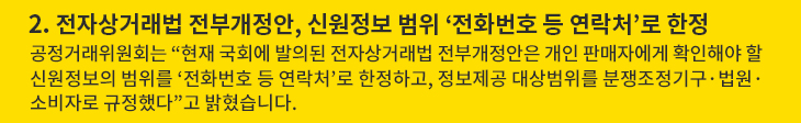 2. 전자상거래법 전부개정안, 신원정보 범위 ‘전화번호 등 연락처’로 한정 - 공정거래위원회는 “현재 국회에 발의된 전자상거래법 전부개정안은 개인 판매자에게 확인해야 할 신원정보의 범위를 ‘전화번호 등 연락처’로 한정하고, 정보제공 대상범위를 분쟁조정기구·법원·소비자로 규정했다”고 밝혔습니다.