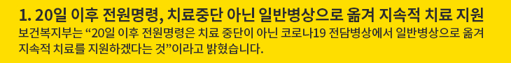 1. 20일 이후 전원명령, 치료중단 아닌 일반병상으로 옮겨 지속적 치료 지원 - 보건복지부는 “20일 이후 전원명령은 치료 중단이 아닌 코로나19 전담병상에서 일반병상으로 옮겨 지속적 치료를 지원하겠다는 것”이라고 밝혔습니다.