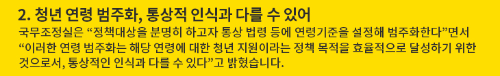 2. 청년 연령 범주화, 통상적 인식과 다를 수 있어 - 국무조정실은 “정책대상을 분명히 하고자 통상 법령 등에 연령기준을 설정해 범주화한다”면서 “이러한 연령 범주화는 해당 연령에 대한 청년 지원이라는 정책 목적을 효율적으로 달성하기 위한 것으로서, 통상적인 인식과 다를 수 있다”고 밝혔습니다.
