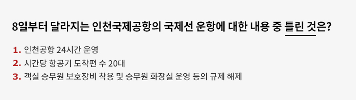 8일부터 달라지는 인천국제공항의 국제선 운항에 대한 내용 중 틀린 것은? 1. 인천공항 24시간 운영 2. 시간당 항공기 도착편 수 20대 3. 객실 승무원 보호장비 착용 및 승무원 화장실 운영 등의 규제 해제