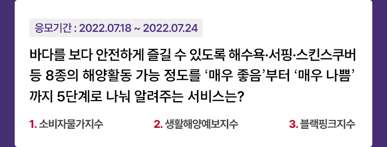 응모기간 2022.07.18 ~ 2022.07.24 바다를 보다 안전하게 즐길 수 있도록 해수욕·서핑·스킨스쿠버 등 8종의 해양활동 가능 정도를 ‘매우 좋음’부터 ‘매우 나쁨’지 5단계로 나눠 알려주는 서비스는? 1. 소비자물가지수 2. 생활해양예보지수 3. 블랙핑크지수