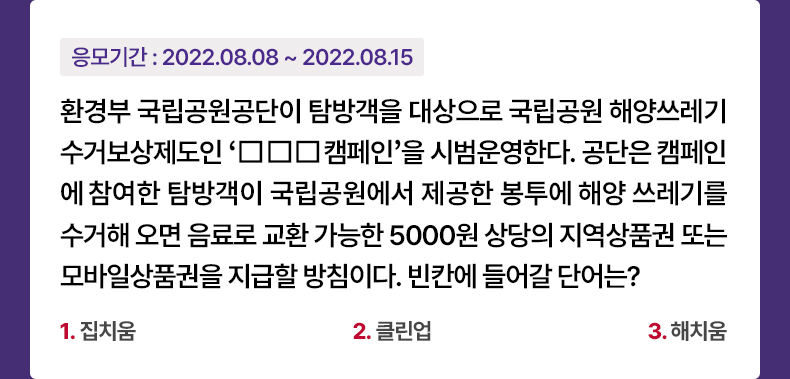 응모기간 2022.08.08 ~ 2022.08.15 환경부 국립공원공단이 탐방객을 대상으로 국립공원 해양쓰레기 수거보상제도인 ‘□□□캠페인’을 시범운영한다. 공단은 캠페인에 참여한 탐방객이 국립공원에서 제공한 봉투에 해양 쓰레기를 수거해 오면 음료로 교환 가능한 5000원 상당의 지역상품권 또는 모바일상품권을 지급할 방침이다. 빈칸에 들어갈 단어는? 1. 집치움 2. 클린업 3. 해치움