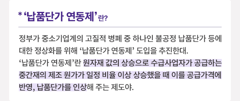 *‘납품단가 연동제’ 이란? 정부가 중소기업계의 고질적 병폐 중 하나인 불공정 납품단가 등에 대한 정상화를 위해 ‘납품단가 연동제’ 도입을 추진한대. ‘납품단가 연동제’란 원자재 값의 상승으로 수급사업자가 공급하는 중간재의 제조 원가가 일정 비율 이상 상승했을 때 이를 공급가격에 반영, 납품단가를 인상해 주는 제도야. 