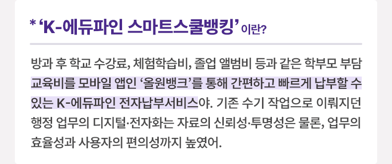 *‘K-에듀파인 스마트스쿨뱅킹’ 이란? 방과 후 학교 수강료, 체험학습비, 졸업 앨범비 등과 같은 학부모 부담 교육비를 모바일 앱인 '올원뱅크'를 통해 간편하고 빠르게 납부할 수 있는 K-에듀파인 전자납부서비스야. 기존 수기 작업으로 이뤄지던 행정 업무의 디지털·전자화는 자료의 신뢰성·투명성은 물론, 업무의 효율성과 사용자의 편의성까지 높였어.