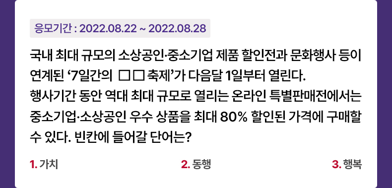 응모기간 2022.08.22 ~ 2022.08.28 국내 최대 규모의 소상공인·중소기업 제품 할인전과 문화행사 등이 연계된 ‘7일간의 ㅁㅁ축제’가 다음달 1일부터 열린다. 행사기간 동안 역대 최대 규모로 열리는 온라인 특별판매전에서는 중소기업·소상공인 우수 상품을 최대 80% 할인된 가격에 구매할 수 있다. 빈칸에 들어갈 단어는? 1.가치 2.동행 3.행복