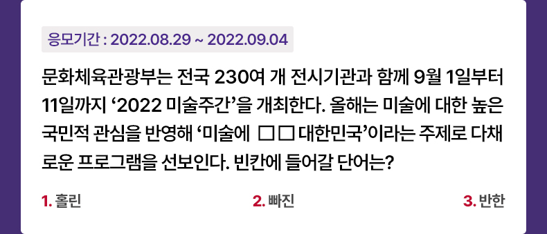 응모기간 2022.08.29 ~ 2022.09.04 문화체육관광부는 전국 230여 개 전시기관과 함께 9월 1일부터 11일까지 ‘2022 미술주간’을 개최한다. 올해는 미술에 대한 높은 국민적 관심을 반영해 ‘미술에 □□ 대한민국’이라는 주제로 다채로운 프로그램을 선보인다. 빈칸에 들어갈 단어는? 1. 홀린 2. 빠진 3. 반한