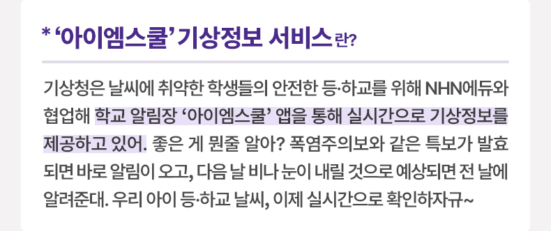 ‘아이엠스쿨’ 기상정보 서비스란? 기상청은？날씨에 취약한 학생들의 안전한 등·하교를 위해 NHN에듀와 협업해 학교 알림장 ‘아이엠스쿨’ 앱을 통해 실시간으로 기상정보를 제공하고 있어. 좋은 게 뭔줄 알아? 폭염주의보와 같은 특보가 발효되면 바로 알림이 오고, 다음 날 비나 눈이 내릴 것으로 예상되면 전 날에 알려준대. 우리 아이 등·하교 날씨, 이제 실시간으로 확인하자규~