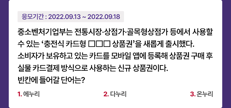 응모기간 2022.09.13 ~ 2022.09.18 중소벤처기업부는 전통시장·상점가·골목형상점가 등에서 사용할 수 있는 ‘충전식 카드형 □□□상품권’을 새롭게 출시했다. 소비자가 보유하고 있는 카드를 모바일 앱에 등록해 상품권 구매 후 실물 카드결제 방식으로 사용하는 신규 상품권이다. 빈칸에 들어갈 단어는? 1. 에누리 2. 다누리 3. 온누리