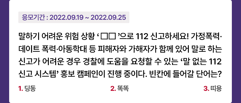 응모기간 2022.09.19 ~ 2022.09.25 말하기 어려운 위험 상황 ‘□□’으로 112 신고하세요! 가정폭력·데이트 폭력·아동학대 등 피해자와 가해자가 함께 있어 말로 하는 신고가 어려운 경우 경찰에 도움을 요청할 수 있는 ‘말 없는 112 신고 시스템’ 홍보 캠페인이 진행 중이다. 빈칸에 들어갈 단어는? 1.딩동 2.똑똑 3.띠용