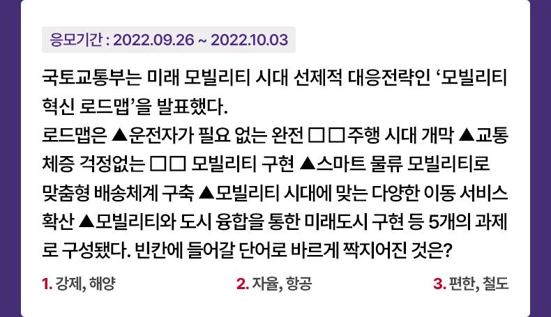 응모기간 2022.09.26 ~ 2022.10.03 국토교통부는 미래 모빌리티 시대 선제적 대응전략인 ‘모빌리티 혁신 로드맵’을 발표했다. 로드맵은 ▲운전자가 필요 없는 완전□□주행 시대 개막 ▲교통 체증 걱정없는 □□ 모빌리티 구현 ▲스마트 물류 모빌리티로 맞춤형 배송체계 구축 ▲모빌리티 시대에 맞는 다양한 이동 서비스 확산 ▲모빌리티와 도시 융합을 통한 미래도시 구현 등 5개의 과제로 구성됐다. 빈칸에 들어갈 단어로 바르게 짝지어진 것은? 1. 강제, 해양 2. 자율, 항공 3. 편한, 철도