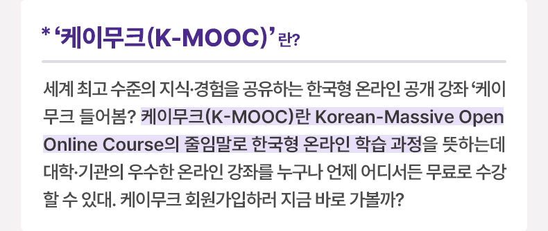 ‘케이무크(K-MOOC)’ 란? - 세계 최고 수준의 지식·경험을 공유하는 한국형 온라인 공개 강좌 ‘케이무크’ 들어봄? 케이무크(K-MOOC)란 Korean-Massive Open Online Course의 줄임말로 한국형 온라인 학습 과정을 뜻하는데 대학·기관의 우수한 온라인 강좌를 누구나 언제 어디서든 무료로 수강할 수 있대. 케이무크 회원가입하러 지금 바로 가볼까?