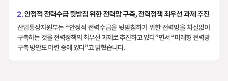 안정적 전력수급 뒷받침 위한 전력망 구축, 전력정책 최우선 과제 추진 - 산업통상자원부는 “안정적 전력수급을 뒷받침하기 위한 전력망을 차질없이 구축하는 것을 전력정책의 최우선 과제로 추진하고 있다”면서 “미래형 전력망 구축 방안도 마련 중에 있다”고 밝혔습니다.