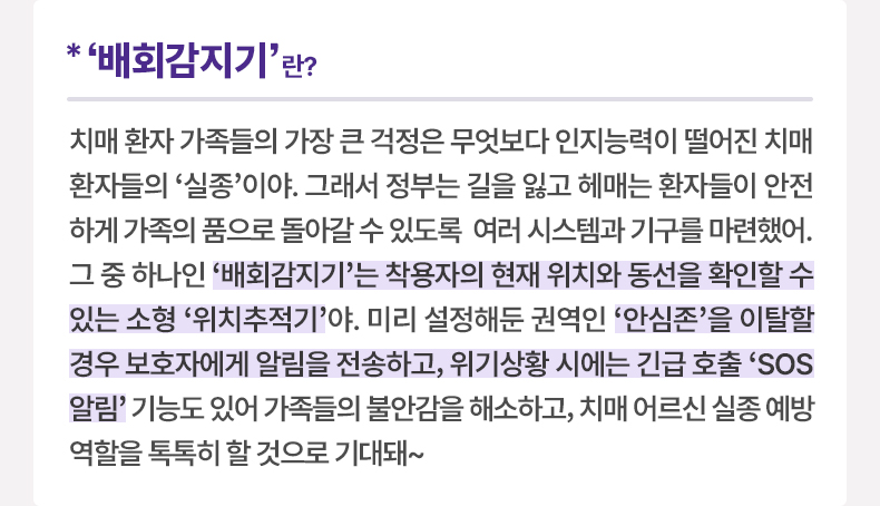 ‘배회감지기’ 란? 치매 환자 가족들의 가장 큰 걱정은 무엇보다 인지능력이 떨어진 치매 환자들의 ‘실종’이야. 그래서 정부는 길을 잃고 헤매는 환자들이 안전하게 가족의 품으로 돌아갈 수 있도록 여러 시스템과 기구를 마련했어. 그 중 하나인 ‘배회감지기’는 착용자의 현재 위치와 동선을 확인할 수 있는 소형 ‘위치추적기’야. 미리 설정해둔 권역인 ‘안심존’을 이탈할 경우 보호자에게 알림을 전송하고, 위기상황 시에는 긴급 호출 ‘SOS 알림’ 기능도 있어 가족들의 불안감을 해소하고, 치매 어르신 실종 예방 역할을 톡톡히 할 것으로 기대돼~ 