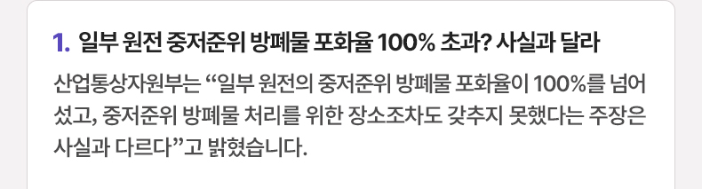 1.일부 원전 중저준위 방폐물 포화율 100% 초과? 사실과 달라 - 산업통상자원부는 “일부 원전의 중저준위 방폐물 포화율이 100%를 넘어섰고, 중저준위 방폐물 처리를 위한 장소조차도 갖추지 못했다는 주장은 사실과 다르다”고 밝혔습니다.