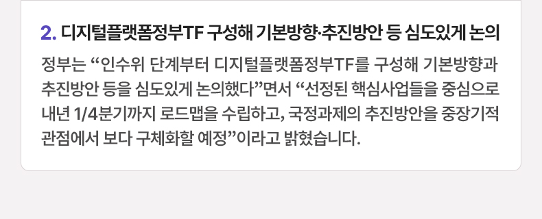 2.디지털플랫폼정부TF 구성해 기본방향·추진방안 등 심도있게 논의 - 정부는 “인수위 단계부터 디지털플랫폼정부TF를 구성해 기본방향과 추진방안 등을 심도있게 논의했다”면서 “선정된 핵심사업들을 중심으로 내년 1/4분기까지 로드맵을 수립하고, 국정과제의 추진방안을 중장기적 관점에서 보다 구체화할 예정”이라고 밝혔습니다.