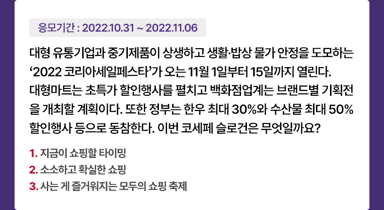 응모기간 2022.10.31 ~ 2022.11.6 대형 유통기업과 중기제품이 상생하고 생활·밥상 물가 안정을 도모하는 ‘2022 코리아세일페스타’가 오는 11월 1일부터 15일까지 열린다. 대형마트는 초특가 할인행사를 펼치고 백화점업계는 브랜드별 기획전을 개최할 계획이다. 또한 정부는 한우 최대 30%와 수산물 최대 50% 할인행사 등으로 동참한다. 이번 코세페 슬로건은 무엇일까요? 1. 지금이 쇼핑할 타이밍 2. 소소하고 확실한 쇼핑 3. 사는 게 즐거워지는 모두의 쇼핑 축제 