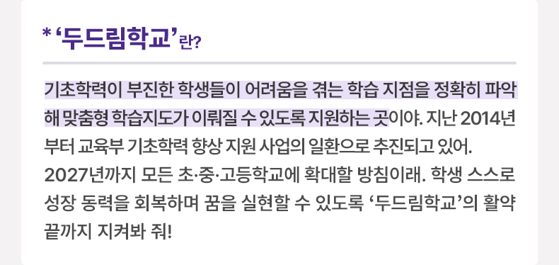 ‘두드림학교’란? 기초학력이 부진한 학생들이 어려움을 겪는 학습 지점을 정확히 파악해 맞춤형 학습지도가 이뤄질 수 있도록 지원하는 곳이야. 지난 2014년부터 교육부 기초학력 향상 지원 사업의 일환으로 추진되고 있어. 2027년까지 모든 초·중·고등학교에 확대할 방침이래. 학생 스스로 성장 동력을 회복하며 꿈을 실현할 수 있도록 ‘두드림학교’의 활약 끝까지 지켜봐 줘!