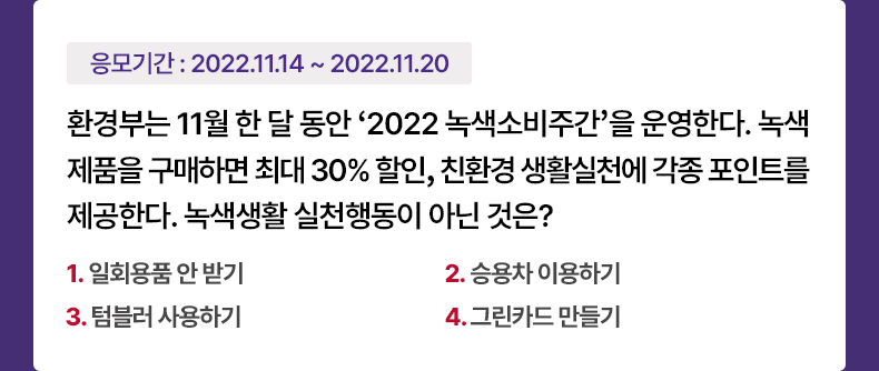 응모기간 2022.11.14 ~ 2022.11.20 환경부는 11월 한 달 동안 ‘2022 녹색소비주간’을 운영한다. 녹색제품을 구매하면 최대 30% 할인, 친환경 생활실천에 각종 포인트를 제공한다. 녹색생활 실천행동이 아닌 것은? 1. 일회용품 안 받기 2. 승용차 이용하기 3. 텀블러 사용하기 4. 그린카드 만들기