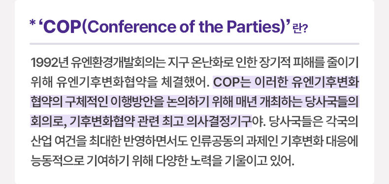 COP(Conference of the Parties)’란? 1992년 유엔환경개발회의는 지구 온난화로 인한 장기적 피해를 줄이기 위해 유엔기후변화협약을 체결했어. COP는 이러한 유엔기후변화협약의 구체적인 이행방안을 논의하기 위해 매년 개최하는 당사국들의 회의로, 기후변화협약 관련 최고 의사결정기구야. 당사국들은 각국의 산업 여건을 최대한 반영하면서도 인류공동의 과제인 기후변화 대응에 능동적으로 기여하기 위해 다양한 노력을 기울이고 있어.