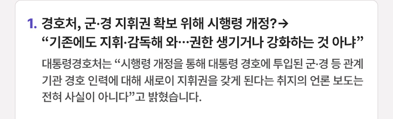 경호처, 군·경 지휘권 확보 위해 시행령 개정?→“기존에도 지휘·감독해 와…권한 생기거나 강화하는 것 아냐” - 대통령경호처는 “시행령 개정을 통해 대통령 경호에 투입된 군·경 등 관계기관 경호 인력에 대해 새로이 지휘권을 갖게 된다는 취지의 언론 보도는 전혀 사실이 아니다”고 밝혔습니다.