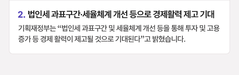 법인세 과표구간·세율체계 개선 등으로 경제활력 제고 기대 - 기획재정부는 “법인세 과표구간 및 세율체계 개선 등을 통해 투자 및 고용 증가 등 경제 활력이 제고될 것으로 기대된다”고 밝혔습니다.