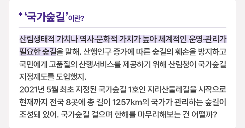 ‘국가숲길’이란? 산림생태적 가치나 역사·문화적 가치가 높아 체계적인 운영·관리가 필요한 숲길을 말해. 산행인구 증가에 따른 숲길의 훼손을 방지하고 국민에게 고품질의 산행서비스를 제공하기 위해 산림청이 국가숲길 지정제도를 도입했지. 2021년 5월 최초 지정된 국가숲길 1호인 지리산둘레길을 시작으로 현재까지 전국 8곳에 총 길이 1257km의 국가가 관리하는 숲길이 조성돼 있어. 국가숲길 걸으며 한해를 마무리해보는 건 어떨까?