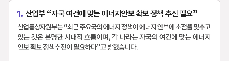 산업부 “자국 여건에 맞는 에너지안보 확보 정책 추진 필요” - 산업통상자원부는 “최근 주요국의 에너지 정책이 에너지 안보에 초점을 맞추고 있는 것은 분명한 시대적 흐름이며, 각 나라는 자국의 여건에 맞는 에너지안보 확보 정책추진이 필요하다”고 밝혔습니다.