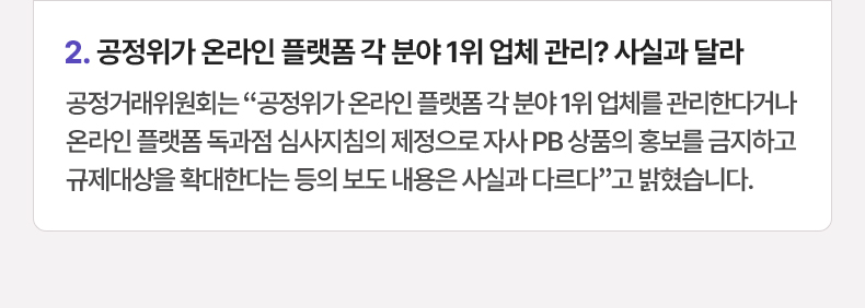 공정위가 온라인 플랫폼 각 분야 1위 업체 관리? 사실과 달라 - 공정거래위원회는 “공정위가 온라인 플랫폼 각 분야 1위 업체를 관리한다거나 온라인 플랫폼 독과점 심사지침의 제정으로 자사 PB 상품의 홍보를 금지하고 규제대상을 확대한다는 등의 보도 내용은 사실과 다르다”고 밝혔습니다.