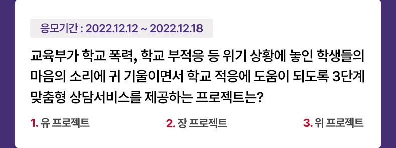 응모기간 2022.12.12 ~ 2022.12.18 교육부가 학교 폭력, 학교 부적응 등 위기 상황에 놓인 학생들의 마음의 소리에 귀 기울이면서 학교 적응에 도움이 되도록 3단계 맞춤형 상담서비스를 제공하는 프로젝트는? 1. 유 프로젝트 2. 장 프로젝트 3. 위 프로젝트