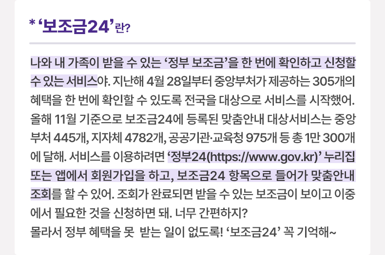 ‘보조금24’란? 나와 내 가족이 받을 수 있는 ‘정부 보조금’을 한 번에 확인하고 신청할 수 있는 서비스야. 지난해 4월 28일부터 중앙부처가 제공하는 305개의 혜택을 한 번에 확인할 수 있도록 전국을 대상으로 서비스를 시작했어. 올해 11월 기준으로 보조금24에 등록된 맞춤안내 대상서비스는 중앙 부처 445개, 지자체 4782개, 공공기관·교육청 975개 등 총 1만 300개에 달해. 서비스를 이용하려면 ‘정부24(https://www.gov.kr)’ 누리집 또는 앱에서 회원가입을 하고, 보조금24 항목으로 들어가 맞춤안내 조회를 할 수 있어. 조회가 완료되면 받을 수 있는 보조금이 보이고 이중에서 필요한 것을 신청하면 돼. 너무 간편하지? 몰라서 정부 혜택을 못 받는 일이 없도록! ‘보조금24’ 꼭 기억해~