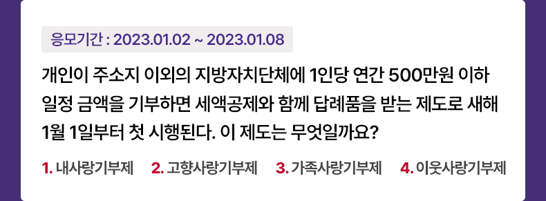 응모기간 2023.1.2 ~ 2023.1.8 개인이 주소지 이외의 지방자치단체에 1인당 연간 500만원 이하 일정 금액을 기부하면 세액공제와 함께 답례품을 받는 제도로 새해 1월 1일부터 첫 시행된다. 이 제도는 무엇일까요? 1. 내사랑기부제 2.고향사랑기부제 3.가족사랑기부제 4.이웃사랑기부제