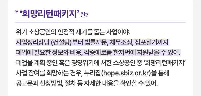 ‘희망리턴패키지’란? 위기 소상공인의 안정적 재기를 돕는 사업이야. 사업정리상담(컨설팅)부터 법률자문, 채무조정, 점포철거까지 폐업에 필요한 정보와 비용, 각종애로를 한꺼번에 지원받을 수 있어. 폐업을 계획 중인 혹은 경영위기에 처한 소상공인 중 ‘희망리턴패키지’ 사업 참여를 희망하는 경우, 누리집(hope.sbiz.or.kr)을 통해 공고문과 신청방법, 절차 등 자세한 내용을 확인할 수 있어.