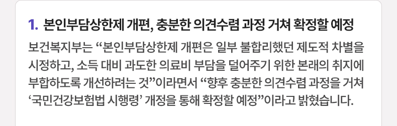 본인부담상한제 개편, 충분한 의견수렴 과정 거쳐 확정할 예정 - 보건복지부는 “본인부담상한제 개편은 일부 불합리했던 제도적 차별을 시정하고, 소득 대비 과도한 의료비 부담을 덜어주기 위한 본래의 취지에 부합하도록 개선하려는 것”이라면서 “향후 충분한 의견수렴 과정을 거쳐 ‘국민건강보험법 시행령’ 개정을 통해 확정할 예정”이라고 밝혔습니다.