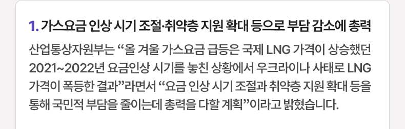 가스요금 인상 시기 조절·취약층 지원 확대 등으로 부담 감소에 총력 - 산업통상자원부는 “올 겨울 가스요금 급등은 국제 LNG 가격이 상승했던 2021~2022년 요금인상 시기를 놓친 상황에서 우크라이나 사태로 LNG 가격이 폭등한 결과”라면서 “요금 인상 시기 조절과 취약층 지원 확대 등을 통해 국민적 부담을 줄이는데 총력을 다할 계획”이라고 밝혔습니다.